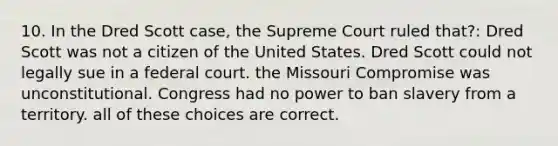 10. In the Dred Scott case, the Supreme Court ruled that?: Dred Scott was not a citizen of the United States. Dred Scott could not legally sue in a federal court. the Missouri Compromise was unconstitutional. Congress had no power to ban slavery from a territory. all of these choices are correct.