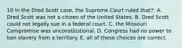 10 In the Dred Scott case, the Supreme Court ruled that?: A. Dred Scott was not a citizen of the United States. B. Dred Scott could not legally sue in a federal court. C. the Missouri Compromise was unconstitutional. D. Congress had no power to ban slavery from a territory. E. all of these choices are correct.