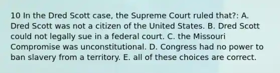 10 In the Dred Scott case, the Supreme Court ruled that?: A. Dred Scott was not a citizen of the United States. B. Dred Scott could not legally sue in a federal court. C. the Missouri Compromise was unconstitutional. D. Congress had no power to ban slavery from a territory. E. all of these choices are correct.