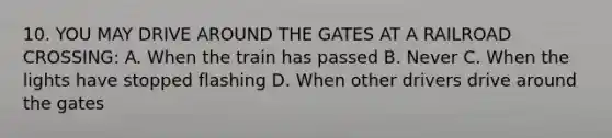 10. YOU MAY DRIVE AROUND THE GATES AT A RAILROAD CROSSING: A. When the train has passed B. Never C. When the lights have stopped flashing D. When other drivers drive around the gates