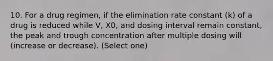 10. For a drug regimen, if the elimination rate constant (k) of a drug is reduced while V, X0, and dosing interval remain constant, the peak and trough concentration after multiple dosing will (increase or decrease). (Select one)