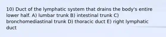 10) Duct of the lymphatic system that drains the body's entire lower half. A) lumbar trunk B) intestinal trunk C) bronchomediastinal trunk D) thoracic duct E) right lymphatic duct