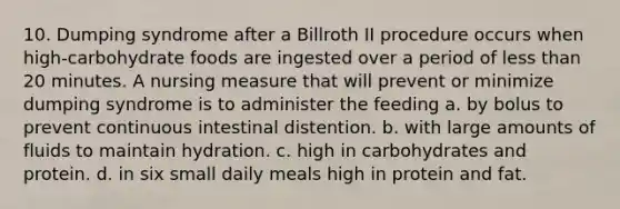 10. Dumping syndrome after a Billroth II procedure occurs when high-carbohydrate foods are ingested over a period of less than 20 minutes. A nursing measure that will prevent or minimize dumping syndrome is to administer the feeding a. by bolus to prevent continuous intestinal distention. b. with large amounts of fluids to maintain hydration. c. high in carbohydrates and protein. d. in six small daily meals high in protein and fat.