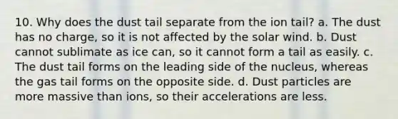 10. Why does the dust tail separate from the ion tail? a. The dust has no charge, so it is not affected by the solar wind. b. Dust cannot sublimate as ice can, so it cannot form a tail as easily. c. The dust tail forms on the leading side of the nucleus, whereas the gas tail forms on the opposite side. d. Dust particles are more massive than ions, so their accelerations are less.