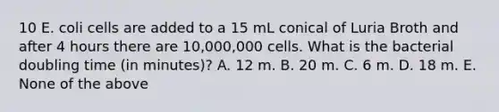 10 E. coli cells are added to a 15 mL conical of Luria Broth and after 4 hours there are 10,000,000 cells. What is the bacterial doubling time (in minutes)? A. 12 m. B. 20 m. C. 6 m. D. 18 m. E. None of the above