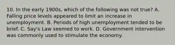 10. In the early 1900s, which of the following was not true? A. Falling price levels appeared to limit an increase in unemployment. B. Periods of high unemployment tended to be brief. C. Say's Law seemed to work. D. Government intervention was commonly used to stimulate the economy.