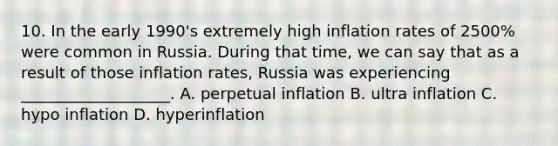 10. In the early 1990's extremely high inflation rates of 2500% were common in Russia. During that time, we can say that as a result of those inflation rates, Russia was experiencing ___________________. A. perpetual inflation B. ultra inflation C. hypo inflation D. hyperinflation