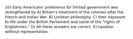 10) Early Americans' preference for limited government was strengthened by A) Britain's treatment of the colonies after the French and Indian War. B) Lockean philosophy. C) their exposure to life under the British Parliament and some of the "rights of Englishmen." D) All these answers are correct. E) taxation without representation.