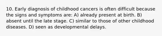 10. Early diagnosis of childhood cancers is often difficult because the signs and symptoms are: A) already present at birth. B) absent until the late stage. C) similar to those of other childhood diseases. D) seen as developmental delays.