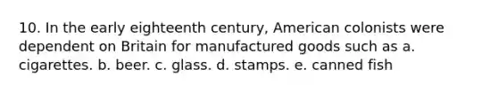 10. In the early eighteenth century, American colonists were dependent on Britain for manufactured goods such as a. cigarettes. b. beer. c. glass. d. stamps. e. canned fish