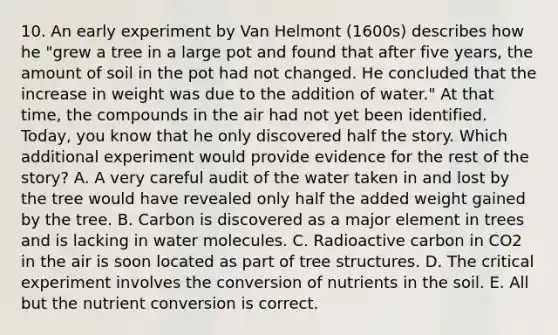 10. An early experiment by Van Helmont (1600s) describes how he "grew a tree in a large pot and found that after five years, the amount of soil in the pot had not changed. He concluded that the increase in weight was due to the addition of water." At that time, the compounds in the air had not yet been identified. Today, you know that he only discovered half the story. Which additional experiment would provide evidence for the rest of the story? A. A very careful audit of the water taken in and lost by the tree would have revealed only half the added weight gained by the tree. B. Carbon is discovered as a major element in trees and is lacking in water molecules. C. Radioactive carbon in CO2 in the air is soon located as part of tree structures. D. The critical experiment involves the conversion of nutrients in the soil. E. All but the nutrient conversion is correct.