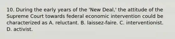 10. During the early years of the 'New Deal,' the attitude of the Supreme Court towards federal economic intervention could be characterized as A. reluctant. B. laissez-faire. C. interventionist. D. activist.