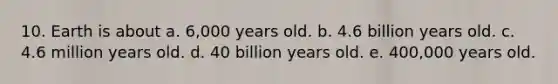 10. Earth is about a. 6,000 years old. b. 4.6 billion years old. c. 4.6 million years old. d. 40 billion years old. e. 400,000 years old.