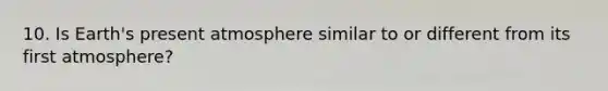 10. Is Earth's present atmosphere similar to or different from its first atmosphere?