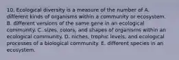 10. Ecological diversity is a measure of the number of A. different kinds of organisms within a community or ecosystem. B. different versions of the same gene in an ecological community. C. sizes, colors, and shapes of organisms within an ecological community. D. niches, trophic levels, and ecological processes of a biological community. E. different species in an ecosystem.