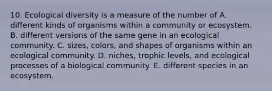 10. Ecological diversity is a measure of the number of A. different kinds of organisms within a community or ecosystem. B. different versions of the same gene in an ecological community. C. sizes, colors, and shapes of organisms within an ecological community. D. niches, trophic levels, and ecological processes of a biological community. E. different species in an ecosystem.