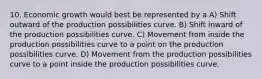 10. Economic growth would best be represented by a A) Shift outward of the production possibilities curve. B) Shift inward of the production possibilities curve. C) Movement from inside the production possibilities curve to a point on the production possibilities curve. D) Movement from the production possibilities curve to a point inside the production possibilities curve.