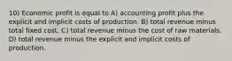 10) Economic profit is equal to A) accounting profit plus the explicit and implicit costs of production. B) total revenue minus total fixed cost. C) total revenue minus the cost of raw materials. D) total revenue minus the explicit and implicit costs of production.