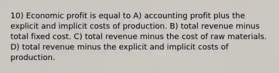 10) Economic profit is equal to A) accounting profit plus the explicit and implicit costs of production. B) total revenue minus total fixed cost. C) total revenue minus the cost of raw materials. D) total revenue minus the explicit and implicit costs of production.