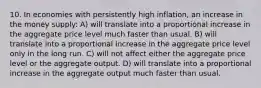 10. In economies with persistently high inflation, an increase in the money supply: A) will translate into a proportional increase in the aggregate price level much faster than usual. B) will translate into a proportional increase in the aggregate price level only in the long run. C) will not affect either the aggregate price level or the aggregate output. D) will translate into a proportional increase in the aggregate output much faster than usual.