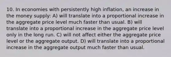 10. In economies with persistently high inflation, an increase in the money supply: A) will translate into a proportional increase in the aggregate price level much faster than usual. B) will translate into a proportional increase in the aggregate price level only in the long run. C) will not affect either the aggregate price level or the aggregate output. D) will translate into a proportional increase in the aggregate output much faster than usual.