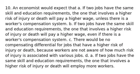 10. An economist would expect that a. If two jobs have the same skill and education requirements, the one that involves a higher risk of injury or death will pay a higher wage, unless there is a worker's compensation system. b. If two jobs have the same skill and education requirements, the one that involves a higher risk of injury or death will pay a higher wage, even if there is a worker's compensation system. c. There would be no compensating differential for jobs that have a higher risk of injury or death, because workers are not aware of how much risk of injury is associated with various jobs. d. a. If two jobs have the same skill and education requirements, the one that involves a higher risk of injury or death will employ more workers.