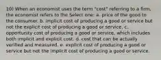 10) When an economist uses the term "cost" referring to a firm, the economist refers to the Select one: a. price of the good to the consumer. b. implicit cost of producing a good or service but not the explicit cost of producing a good or service. c. opportunity cost of producing a good or service, which includes both implicit and explicit cost. d. cost that can be actually verified and measured. e. explicit cost of producing a good or service but not the implicit cost of producing a good or service.