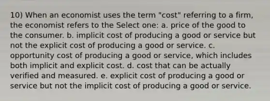 10) When an economist uses the term "cost" referring to a firm, the economist refers to the Select one: a. price of the good to the consumer. b. implicit cost of producing a good or service but not the explicit cost of producing a good or service. c. opportunity cost of producing a good or service, which includes both implicit and explicit cost. d. cost that can be actually verified and measured. e. explicit cost of producing a good or service but not the implicit cost of producing a good or service.