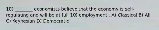 10) ________ economists believe that the economy is self-regulating and will be at full 10) employment . A) Classical B) All C) Keynesian D) Democratic