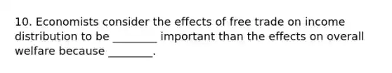 10. Economists consider the effects of free trade on income distribution to be ________ important than the effects on overall welfare because ________.