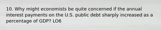 10. Why might economists be quite concerned if the annual interest payments on the U.S. public debt sharply increased as a percentage of GDP? LO6