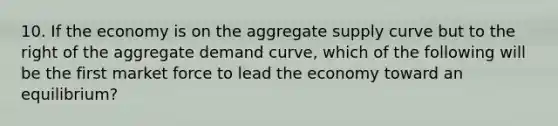 10. If the economy is on the aggregate supply curve but to the right of the aggregate demand curve, which of the following will be the first market force to lead the economy toward an equilibrium?