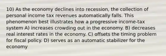 10) As the economy declines into recession, the collection of personal income tax revenues automatically falls. This phenomenon best illustrates how a progressive income-tax system A) increases crowding out in the economy. B) decreases real interest rates in the economy. C) offsets the timing problem for <a href='https://www.questionai.com/knowledge/kPTgdbKdvz-fiscal-policy' class='anchor-knowledge'>fiscal policy</a>. D) serves as an automatic stabilizer for the economy