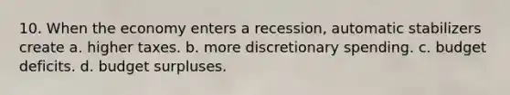 10. When the economy enters a recession, automatic stabilizers create a. higher taxes. b. more discretionary spending. c. budget deficits. d. budget surpluses.