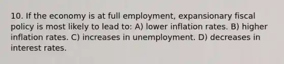 10. If the economy is at full employment, expansionary fiscal policy is most likely to lead to: A) lower inflation rates. B) higher inflation rates. C) increases in unemployment. D) decreases in interest rates.