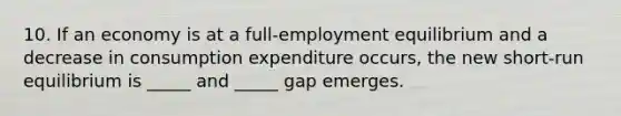 10. If an economy is at a​ full-employment equilibrium and a decrease in consumption expenditure​ occurs, the new​ short-run equilibrium is​ _____ and​ _____ gap emerges.