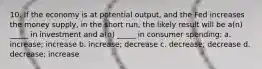 10. If the economy is at potential output, and the Fed increases the money supply, in the short run, the likely result will be a(n) _____ in investment and a(n) _____ in consumer spending: a. increase; increase b. increase; decrease c. decrease; decrease d. decrease; increase
