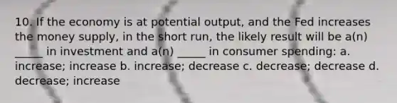 10. If the economy is at potential output, and the Fed increases the money supply, in the short run, the likely result will be a(n) _____ in investment and a(n) _____ in consumer spending: a. increase; increase b. increase; decrease c. decrease; decrease d. decrease; increase