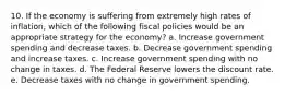 10. If the economy is suffering from extremely high rates of inflation, which of the following fiscal policies would be an appropriate strategy for the economy? a. Increase government spending and decrease taxes. b. Decrease government spending and increase taxes. c. Increase government spending with no change in taxes. d. The Federal Reserve lowers the discount rate. e. Decrease taxes with no change in government spending.