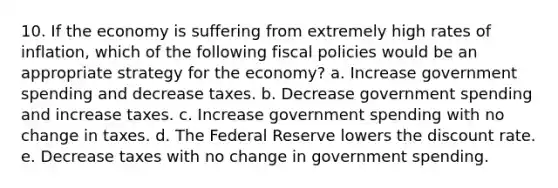 10. If the economy is suffering from extremely high rates of inflation, which of the following fiscal policies would be an appropriate strategy for the economy? a. Increase government spending and decrease taxes. b. Decrease government spending and increase taxes. c. Increase government spending with no change in taxes. d. The Federal Reserve lowers the discount rate. e. Decrease taxes with no change in government spending.