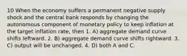 10 When the economy suffers a permanent negative supply shock and the central bank responds by changing the autonomous component of monetary policy to keep inflation at the target inflation rate, then 1. A) aggregate demand curve shifts leftward. 2. B) aggregate demand curve shifts rightward. 3. C) output will be unchanged. 4. D) both A and C.