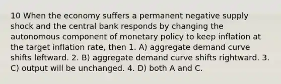 10 When the economy suffers a permanent negative supply shock and the central bank responds by changing the autonomous component of monetary policy to keep inflation at the target inflation rate, then 1. A) aggregate demand curve shifts leftward. 2. B) aggregate demand curve shifts rightward. 3. C) output will be unchanged. 4. D) both A and C.