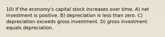 10) If the economy's capital stock increases over time, A) net investment is positive. B) depreciation is less than zero. C) depreciation exceeds gross investment. D) gross investment equals depreciation.