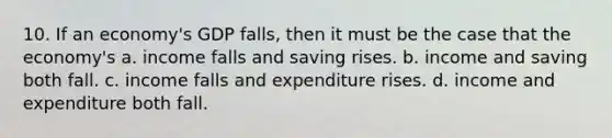 10. If an economy's GDP falls, then it must be the case that the economy's a. income falls and saving rises. b. income and saving both fall. c. income falls and expenditure rises. d. income and expenditure both fall.