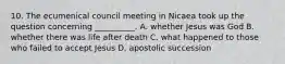 10. The ecumenical council meeting in Nicaea took up the question concerning __________. A. whether Jesus was God B. whether there was life after death C. what happened to those who failed to accept Jesus D. apostolic succession