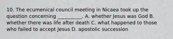 10. The ecumenical council meeting in Nicaea took up the question concerning __________. A. whether Jesus was God B. whether there was life after death C. what happened to those who failed to accept Jesus D. apostolic succession