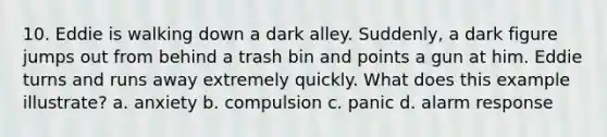 10. Eddie is walking down a dark alley. Suddenly, a dark figure jumps out from behind a trash bin and points a gun at him. Eddie turns and runs away extremely quickly. What does this example illustrate? a. anxiety b. compulsion c. panic d. alarm response