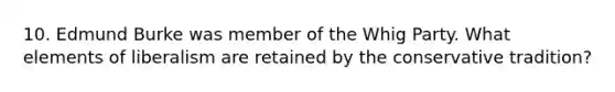 10. Edmund Burke was member of the Whig Party. What elements of liberalism are retained by the conservative tradition?