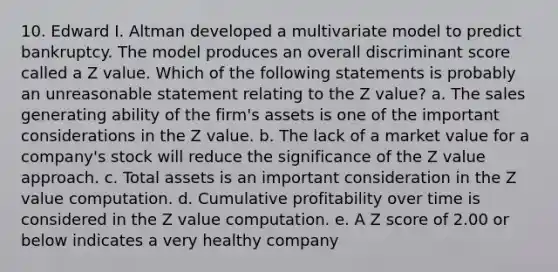 10. Edward I. Altman developed a multivariate model to predict bankruptcy. The model produces an overall discriminant score called a Z value. Which of the following statements is probably an unreasonable statement relating to the Z value? a. The sales generating ability of the firm's assets is one of the important considerations in the Z value. b. The lack of a market value for a company's stock will reduce the significance of the Z value approach. c. Total assets is an important consideration in the Z value computation. d. Cumulative profitability over time is considered in the Z value computation. e. A Z score of 2.00 or below indicates a very healthy company