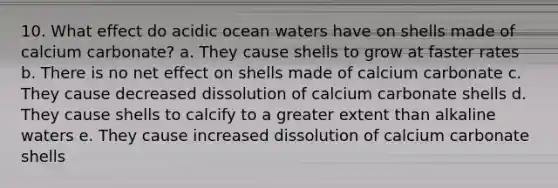 10. What effect do acidic ocean waters have on shells made of calcium carbonate? a. They cause shells to grow at faster rates b. There is no net effect on shells made of calcium carbonate c. They cause decreased dissolution of calcium carbonate shells d. They cause shells to calcify to a greater extent than alkaline waters e. They cause increased dissolution of calcium carbonate shells